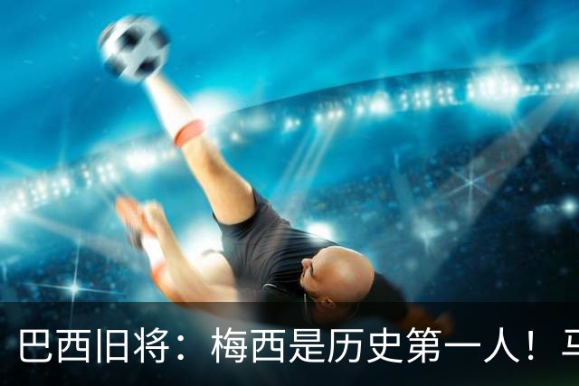 巴西旧将：梅西是历史第一人！马拉多纳前五、可能第二！