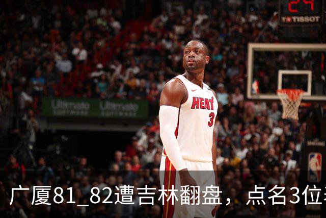广厦81 82遭吉林翻盘，点名3位表现最差球员，拖累了浙江广厦！