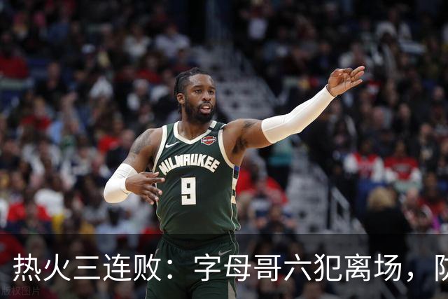 热火三连败：字母哥六犯离场，防守失灵争冠进入倒计时
