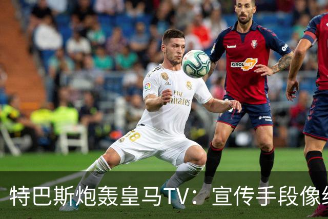 特巴斯炮轰皇马TV：宣传手段像纳粹，反复播放自己受害画面