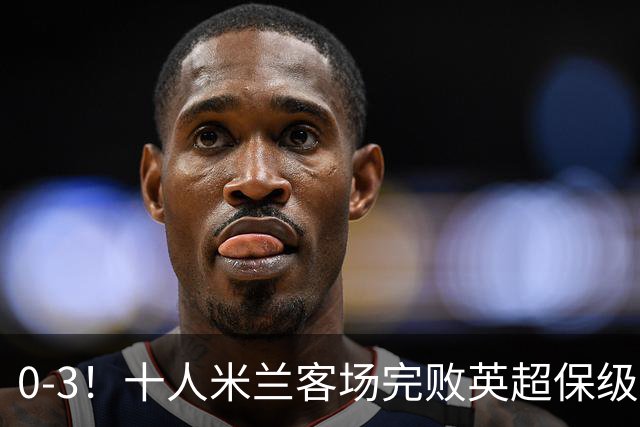0-3！十人米兰客场完败英超保级队 开局3轮2负 门神打人染红+送点